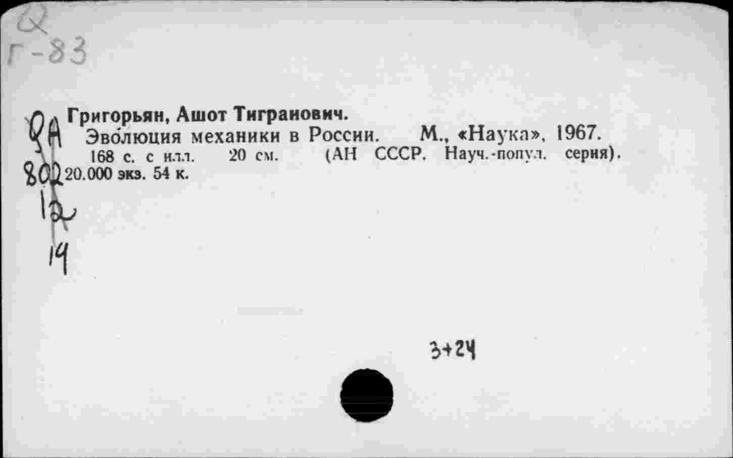 ﻿г-33
а
Григорьян, Ашот Тигранович.
Эволюция механики в России. М., «Наука», 1967.
168 с. с илл. 20 см. (АН СССР. Науч.-попул. серия). 20.000 экз. 54 к.
5+24